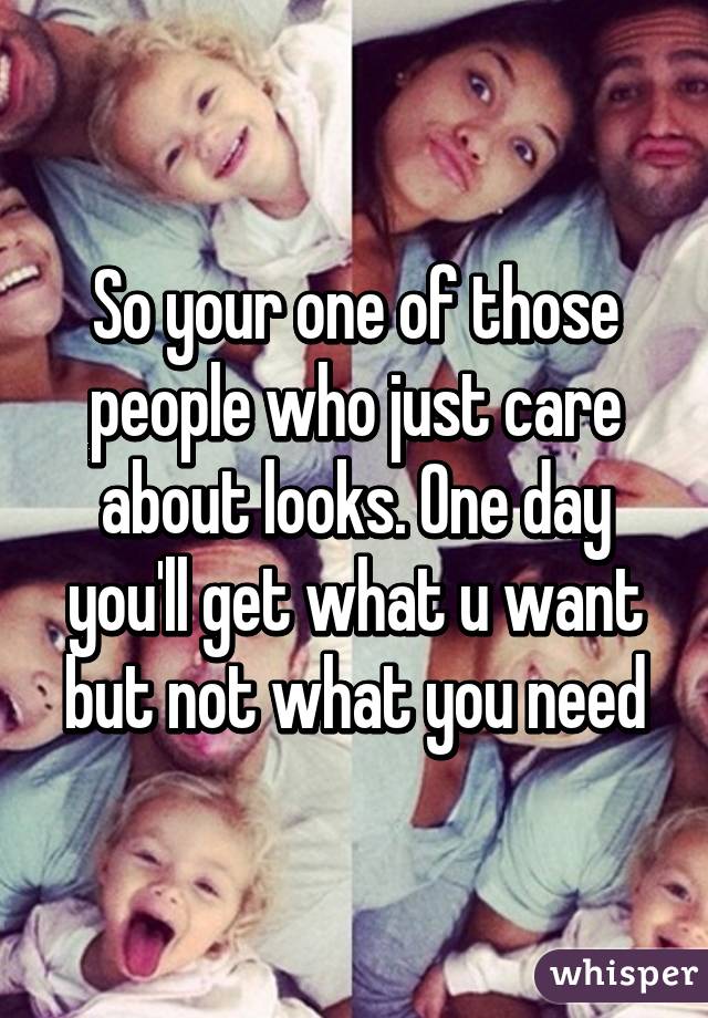 So your one of those people who just care about looks. One day you'll get what u want but not what you need