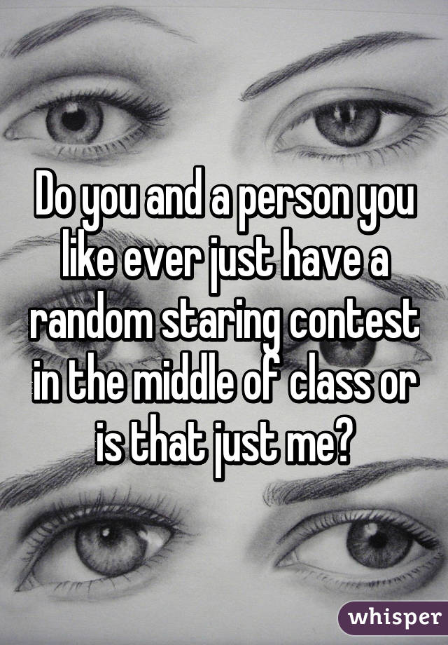Do you and a person you like ever just have a random staring contest in the middle of class or is that just me?