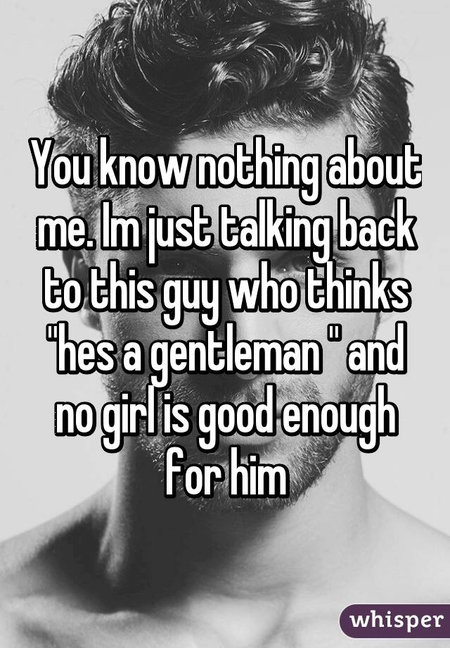 You know nothing about me. Im just talking back to this guy who thinks "hes a gentleman " and no girl is good enough for him