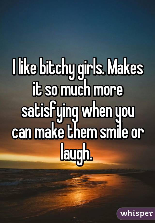 I like bitchy girls. Makes it so much more satisfying when you can make them smile or laugh. 