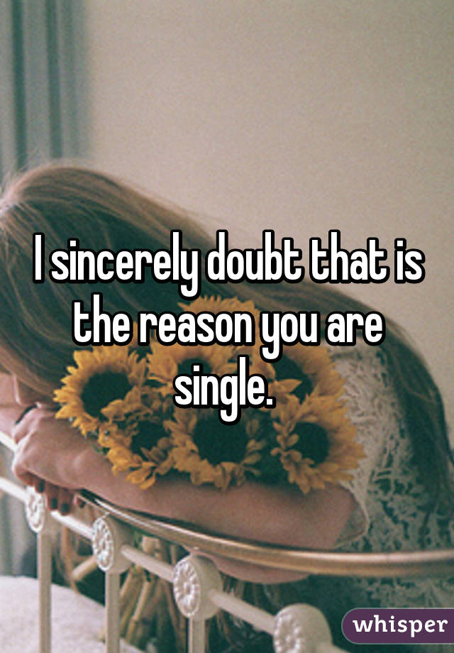 I sincerely doubt that is the reason you are single. 