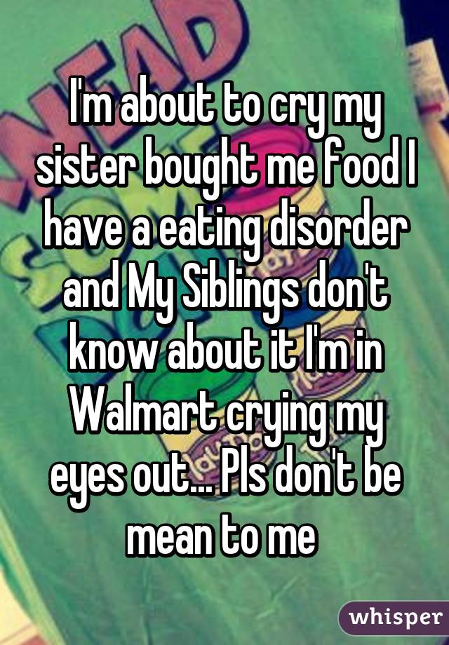 I'm about to cry my sister bought me food I have a eating disorder and My Siblings don't know about it I'm in Walmart crying my eyes out... Pls don't be mean to me 