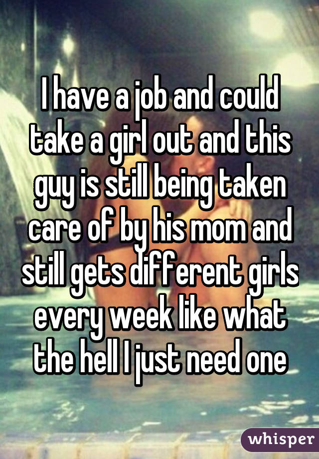 I have a job and could take a girl out and this guy is still being taken care of by his mom and still gets different girls every week like what the hell I just need one