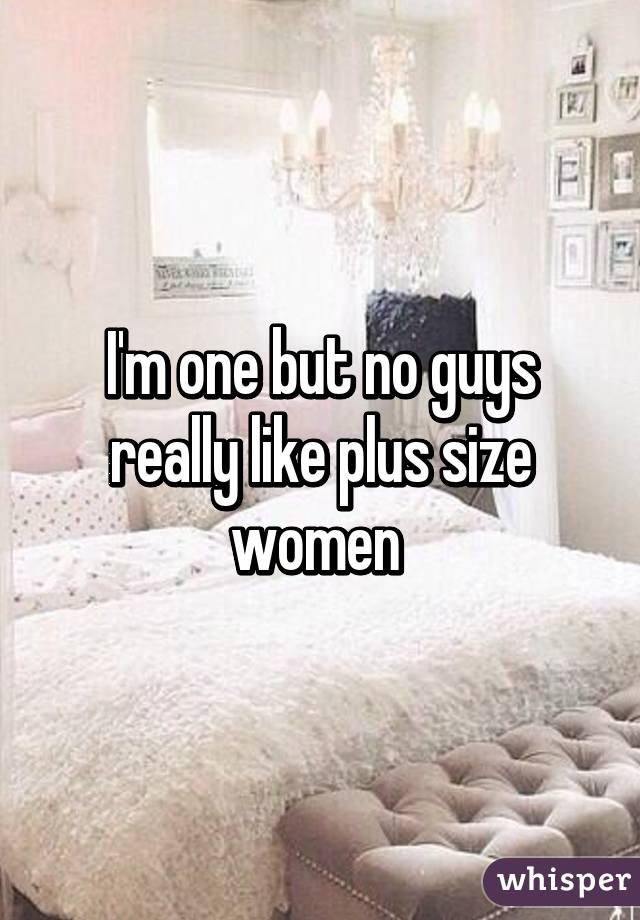 I'm one but no guys really like plus size women 