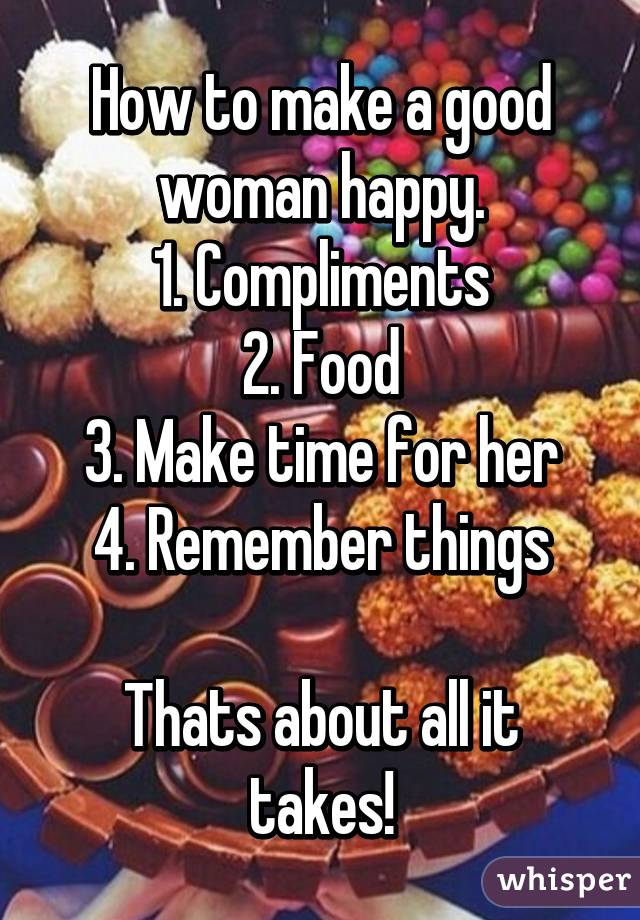 How to make a good woman happy.
1. Compliments
2. Food
3. Make time for her
4. Remember things

Thats about all it takes!
