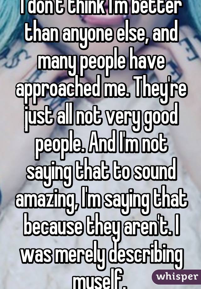 I don't think I'm better than anyone else, and many people have approached me. They're just all not very good people. And I'm not saying that to sound amazing, I'm saying that because they aren't. I was merely describing myself. 