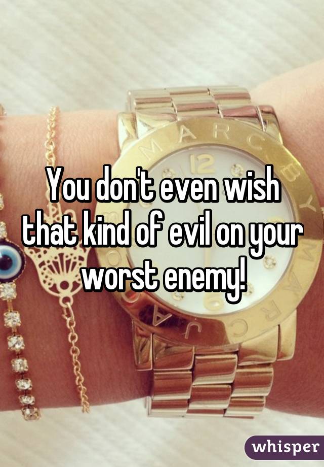 You don't even wish that kind of evil on your worst enemy!