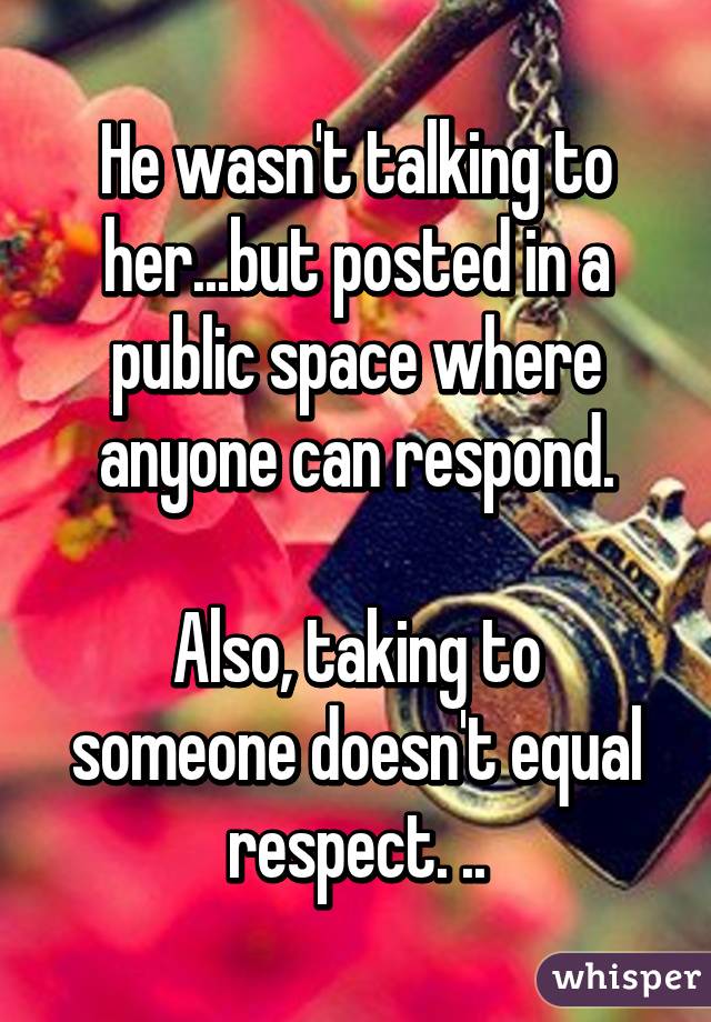 He wasn't talking to her...but posted in a public space where anyone can respond.

Also, taking to someone doesn't equal respect. ..