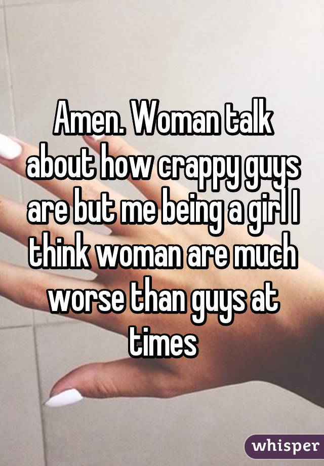 Amen. Woman talk about how crappy guys are but me being a girl I think woman are much worse than guys at times