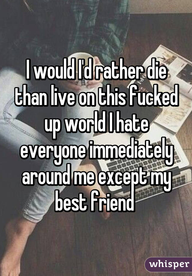 I would I'd rather die than live on this fucked up world I hate everyone immediately around me except my best friend 