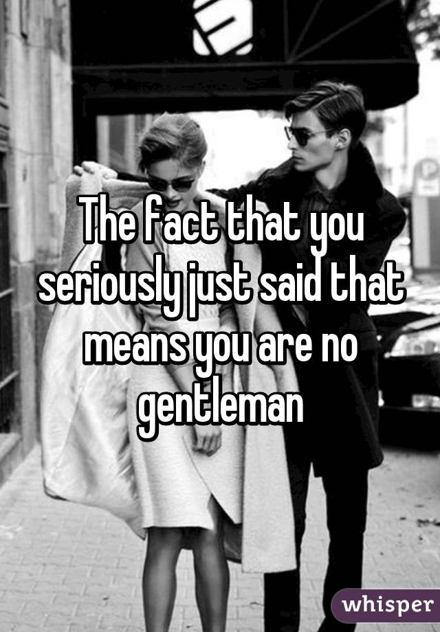 The fact that you seriously just said that means you are no gentleman