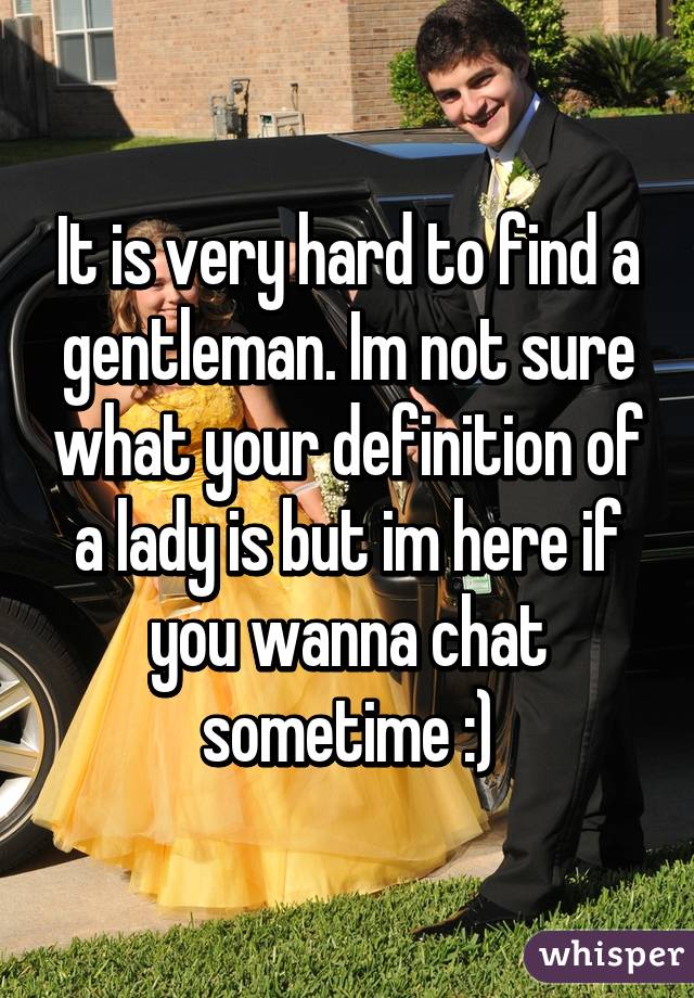 It is very hard to find a gentleman. Im not sure what your definition of a lady is but im here if you wanna chat sometime :)