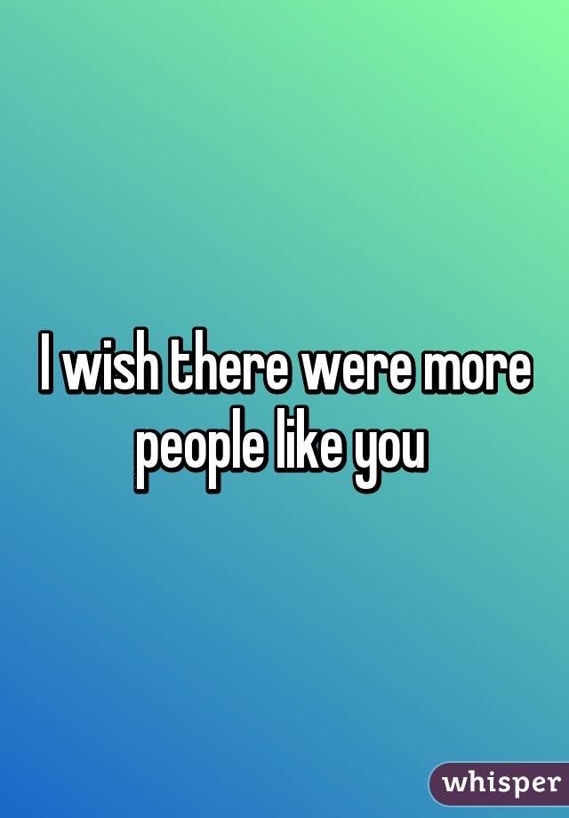 I wish there were more people like you 