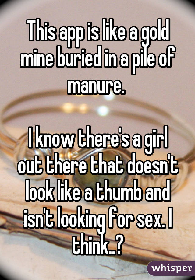 This app is like a gold mine buried in a pile of manure. 

I know there's a girl out there that doesn't look like a thumb and isn't looking for sex. I think..?