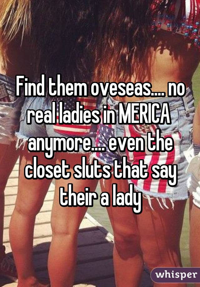 Find them oveseas.... no real ladies in MERICA  anymore.... even the closet sluts that say their a lady