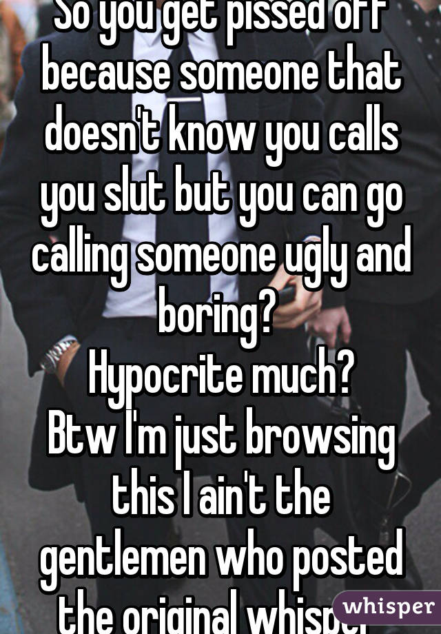 So you get pissed off because someone that doesn't know you calls you slut but you can go calling someone ugly and boring? 
Hypocrite much?
Btw I'm just browsing this I ain't the gentlemen who posted the original whisper 