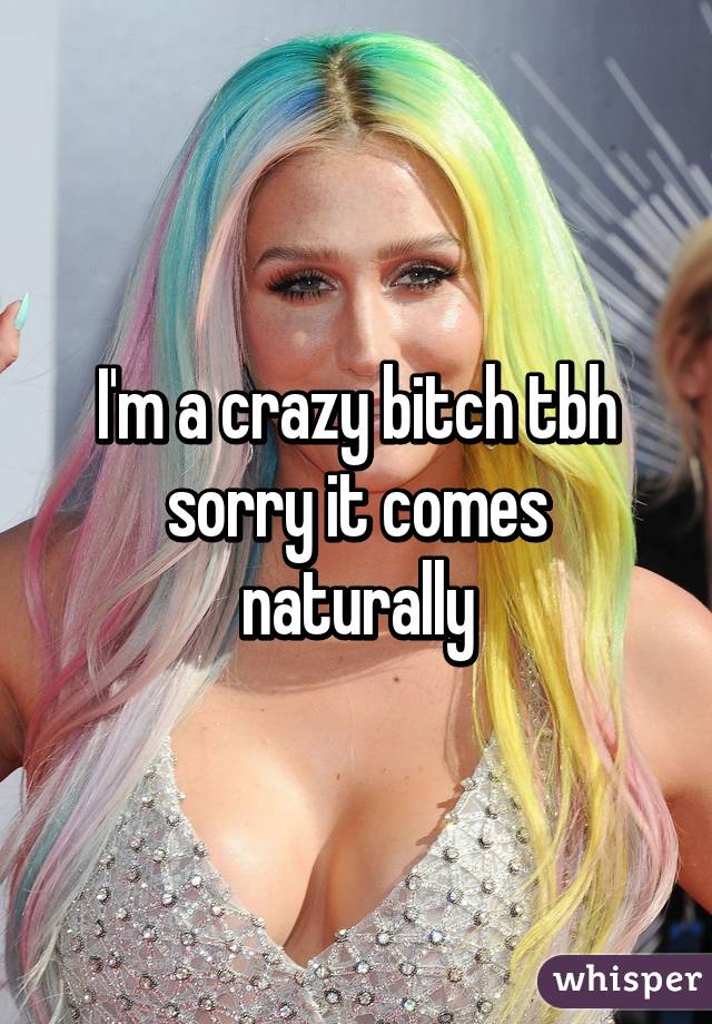 I'm a crazy bitch tbh sorry it comes naturally