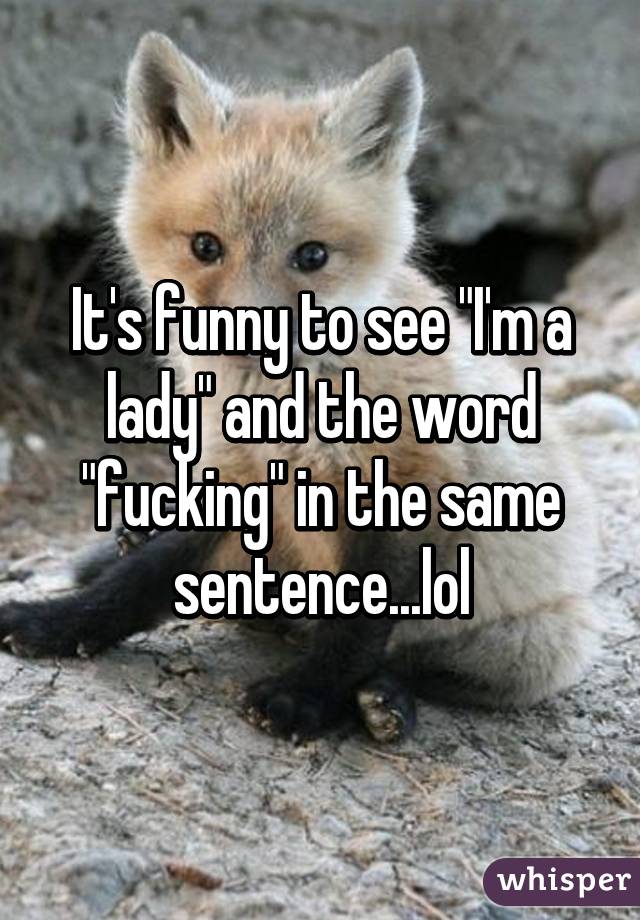 It's funny to see "I'm a lady" and the word "fucking" in the same sentence...lol