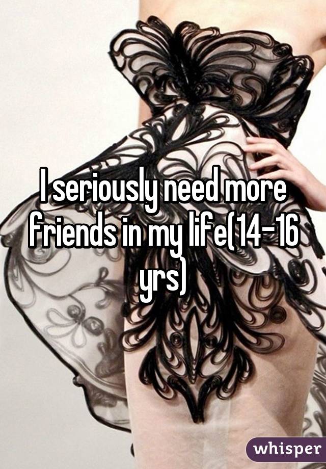 I seriously need more friends in my life(14-16 yrs)