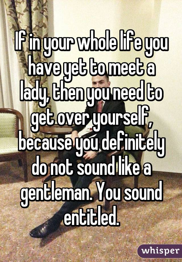 If in your whole life you have yet to meet a lady, then you need to get over yourself, because you definitely do not sound like a gentleman. You sound entitled.