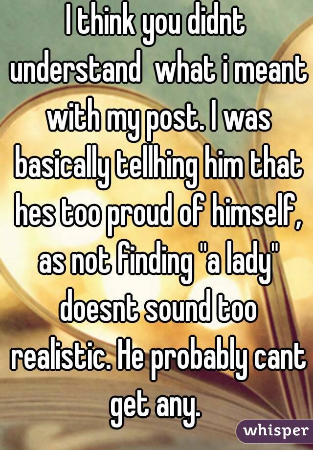 I think you didnt understand  what i meant with my post. I was basically tellhing him that hes too proud of himself, as not finding "a lady" doesnt sound too realistic. He probably cant get any. 