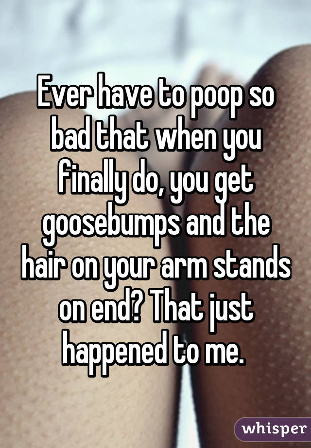 Ever have to poop so bad that when you finally do, you get goosebumps and the hair on your arm stands on end? That just happened to me. 