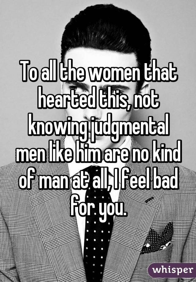 To all the women that hearted this, not knowing judgmental men like him are no kind of man at all, I feel bad for you.