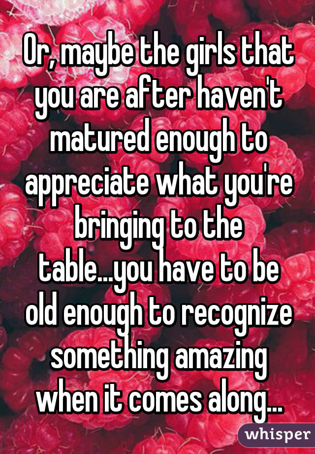 Or, maybe the girls that you are after haven't matured enough to appreciate what you're bringing to the table...you have to be old enough to recognize something amazing when it comes along...