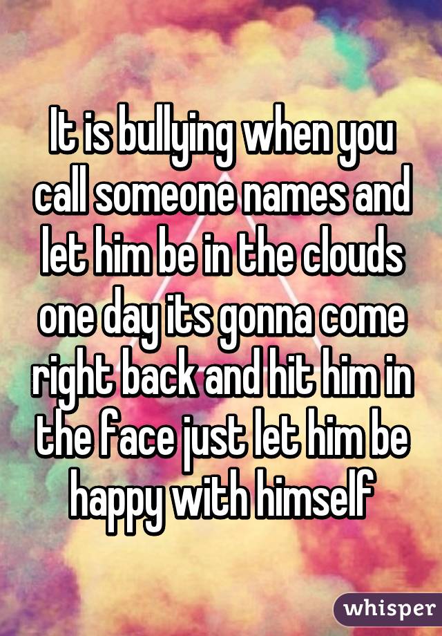 It is bullying when you call someone names and let him be in the clouds one day its gonna come right back and hit him in the face just let him be happy with himself