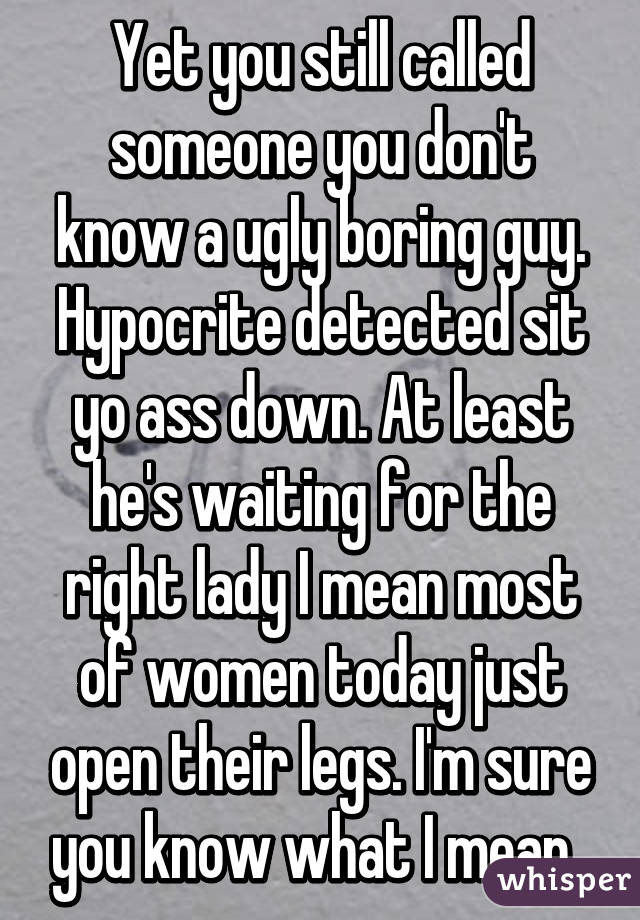 Yet you still called someone you don't know a ugly boring guy. Hypocrite detected sit yo ass down. At least he's waiting for the right lady I mean most of women today just open their legs. I'm sure you know what I mean. 