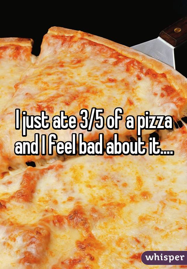 I just ate 3/5 of a pizza and I feel bad about it....