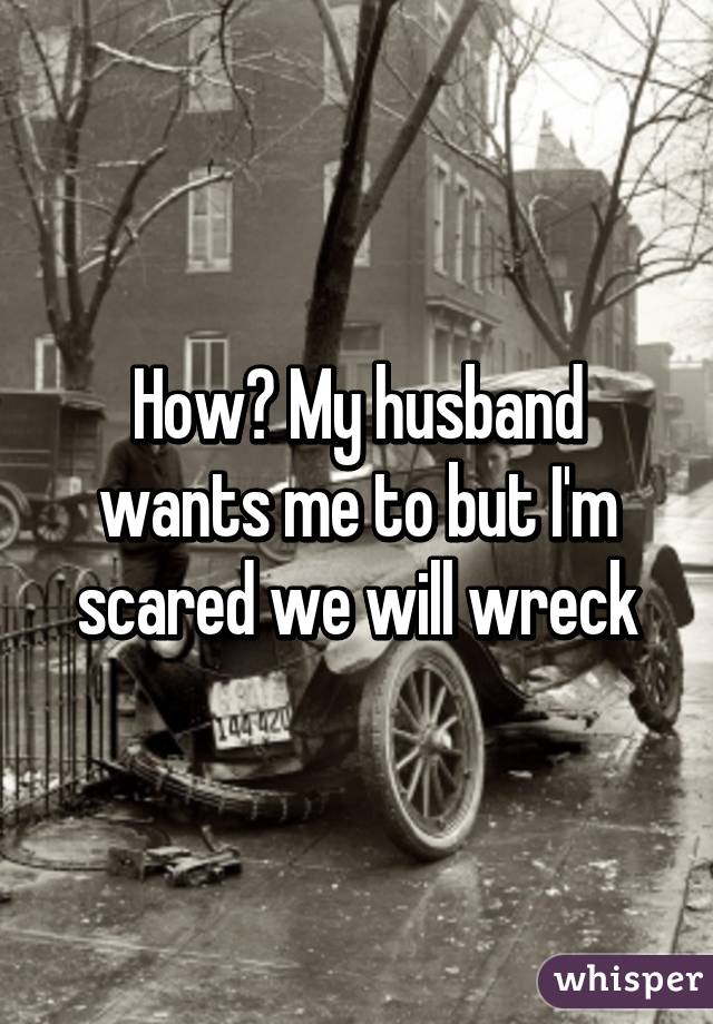 How? My husband wants me to but I'm scared we will wreck