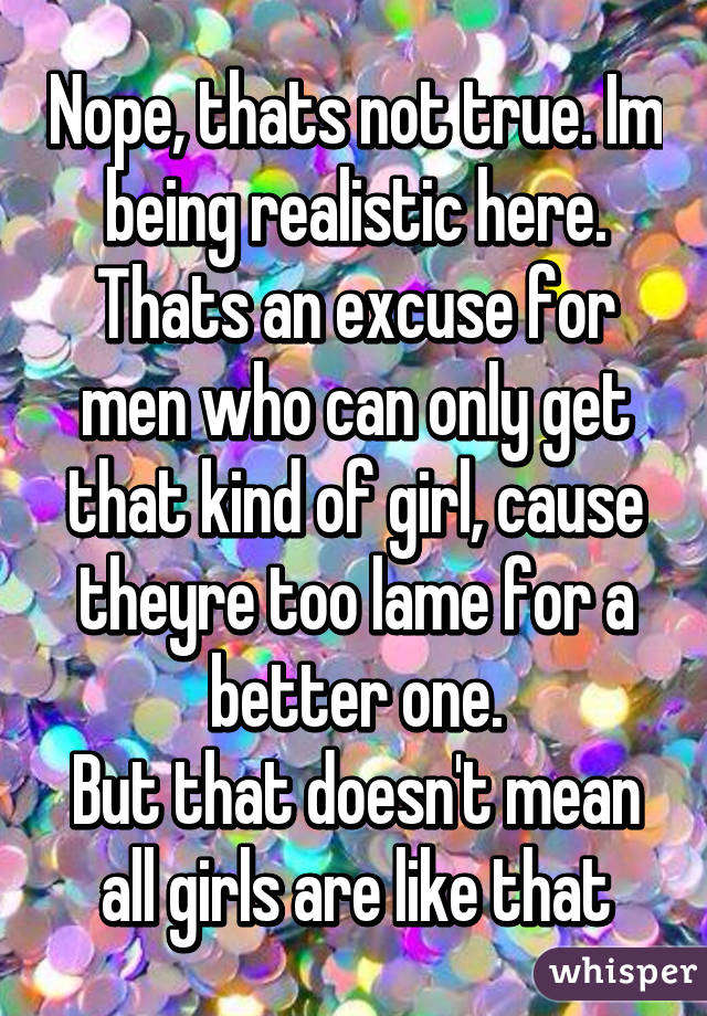 Nope, thats not true. Im being realistic here. Thats an excuse for men who can only get that kind of girl, cause theyre too lame for a better one.
But that doesn't mean all girls are like that