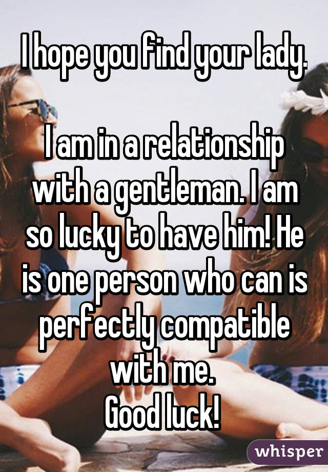 I hope you find your lady. 
I am in a relationship with a gentleman. I am so lucky to have him! He is one person who can is perfectly compatible with me. 
Good luck! 