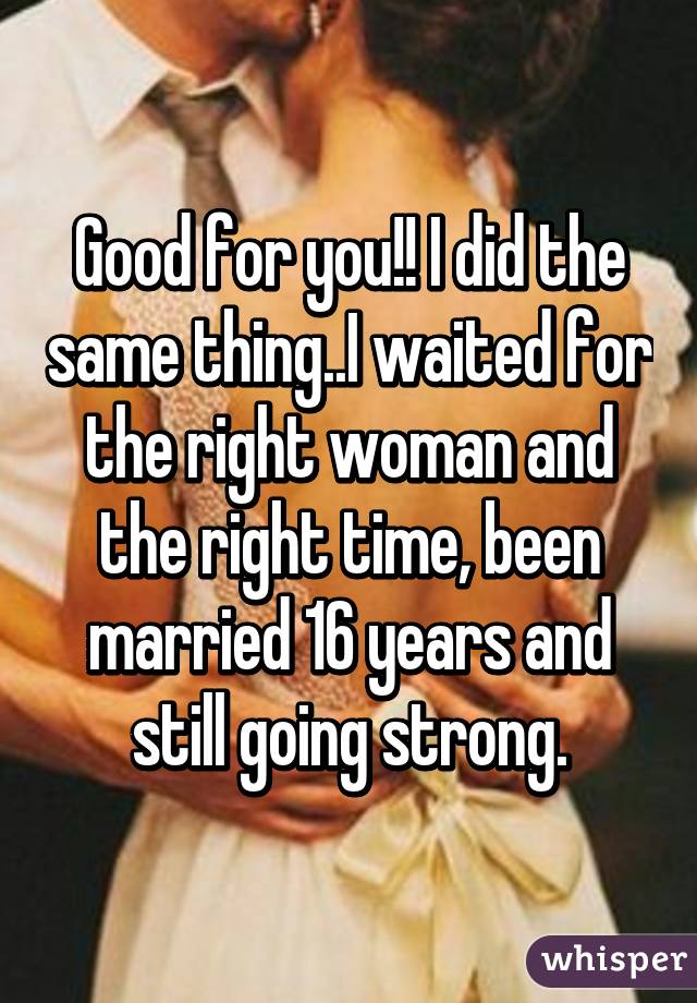 Good for you!! I did the same thing..I waited for the right woman and the right time, been married 16 years and still going strong.