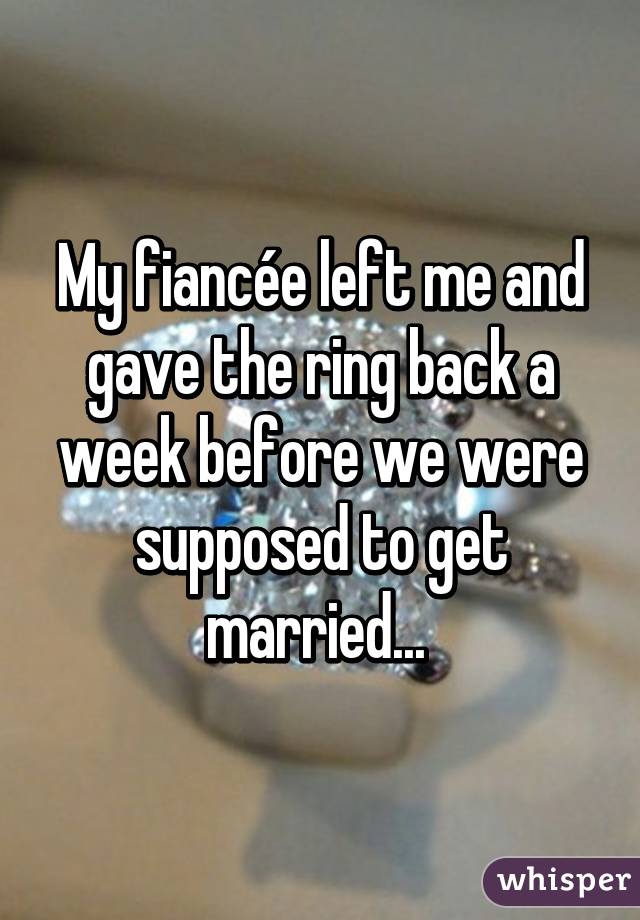 My fiancée left me and gave the ring back a week before we were supposed to get married... 