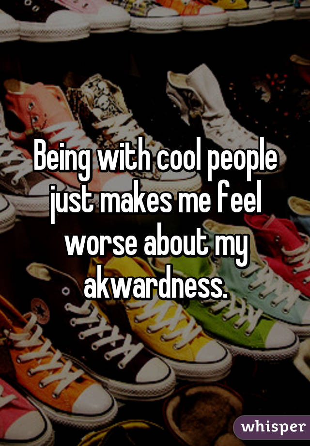 Being with cool people just makes me feel worse about my akwardness.