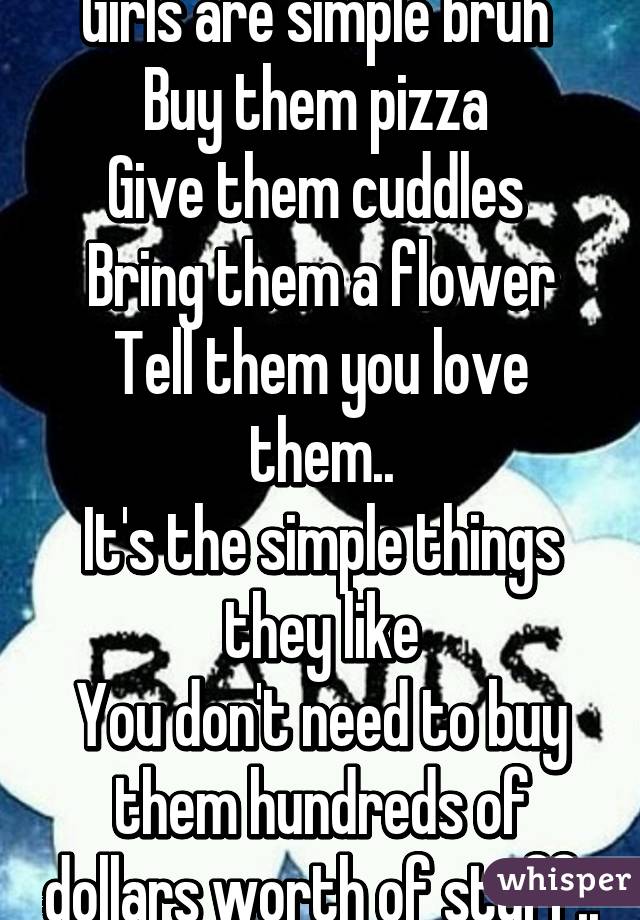 Girls are simple bruh 
Buy them pizza 
Give them cuddles 
Bring them a flower
Tell them you love them..
It's the simple things they like
You don't need to buy them hundreds of dollars worth of stuff..