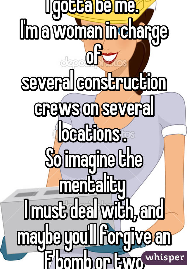 I gotta be me. 
I'm a woman in charge of
several construction crews on several locations . 
So imagine the mentality 
I must deal with, and maybe you'll forgive an F bomb or two