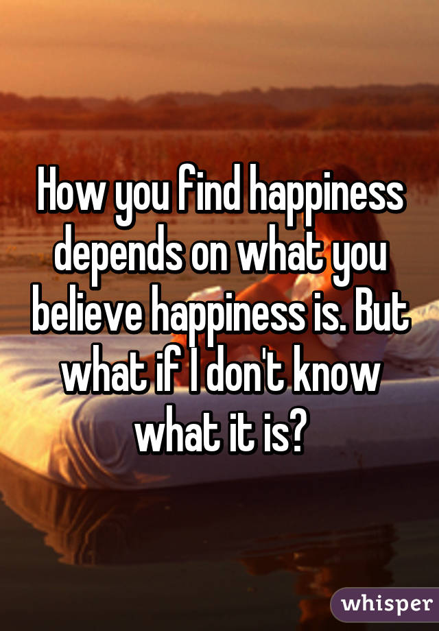 How you find happiness depends on what you believe happiness is. But what if I don't know what it is?