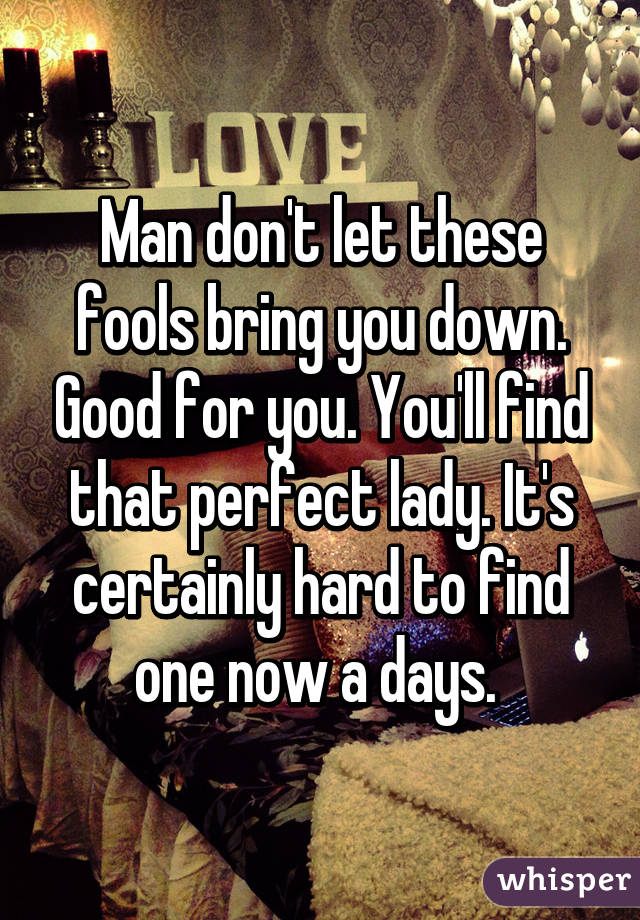 Man don't let these fools bring you down. Good for you. You'll find that perfect lady. It's certainly hard to find one now a days. 