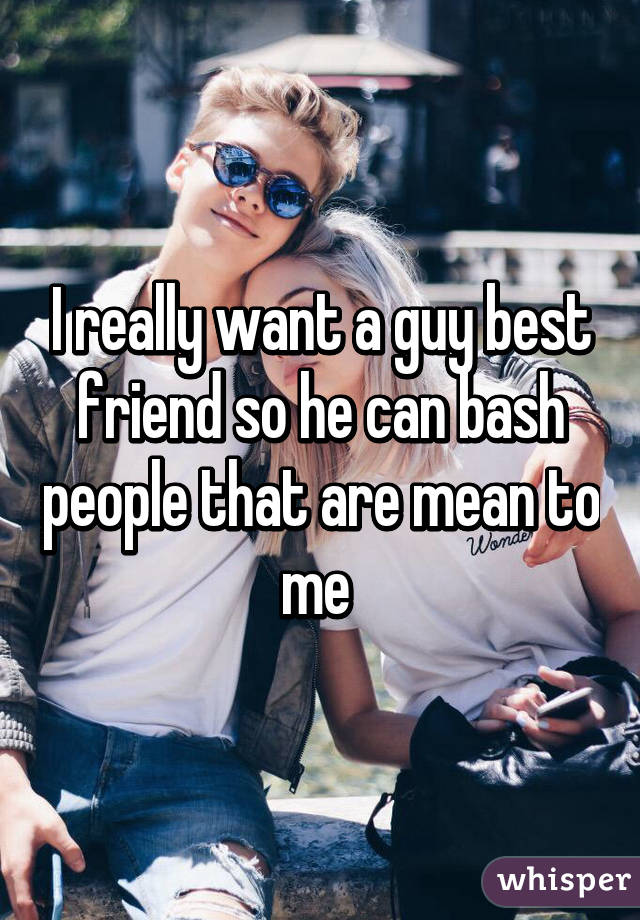 I really want a guy best friend so he can bash people that are mean to me 
