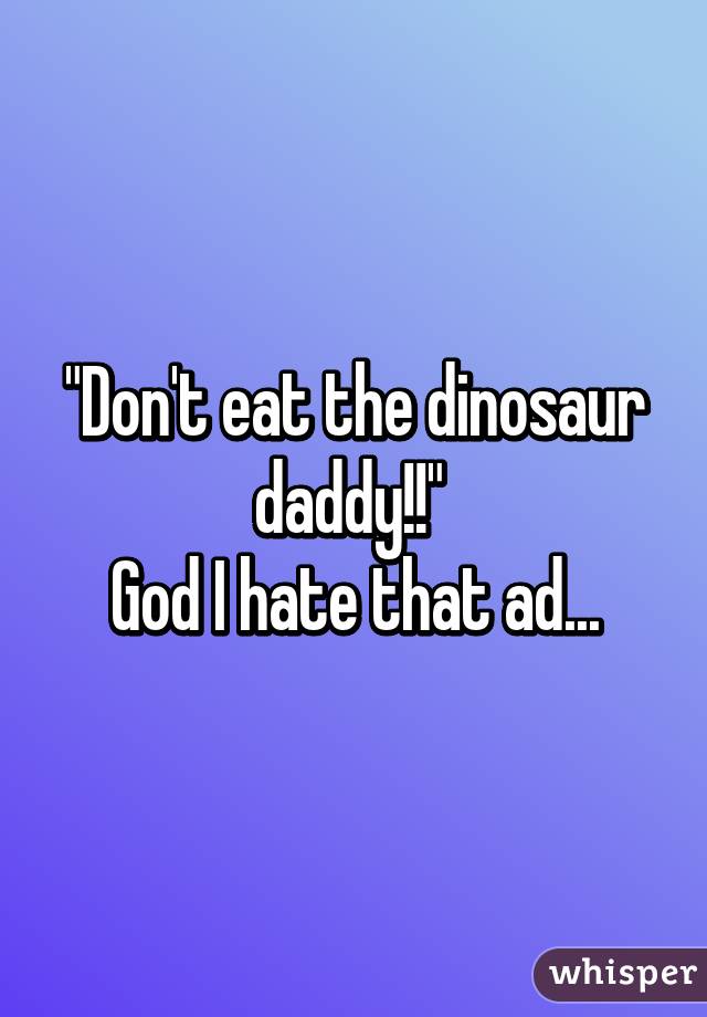 "Don't eat the dinosaur daddy!!" 
God I hate that ad...