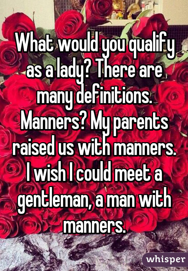 What would you qualify as a lady? There are many definitions. Manners? My parents raised us with manners. I wish I could meet a gentleman, a man with manners.