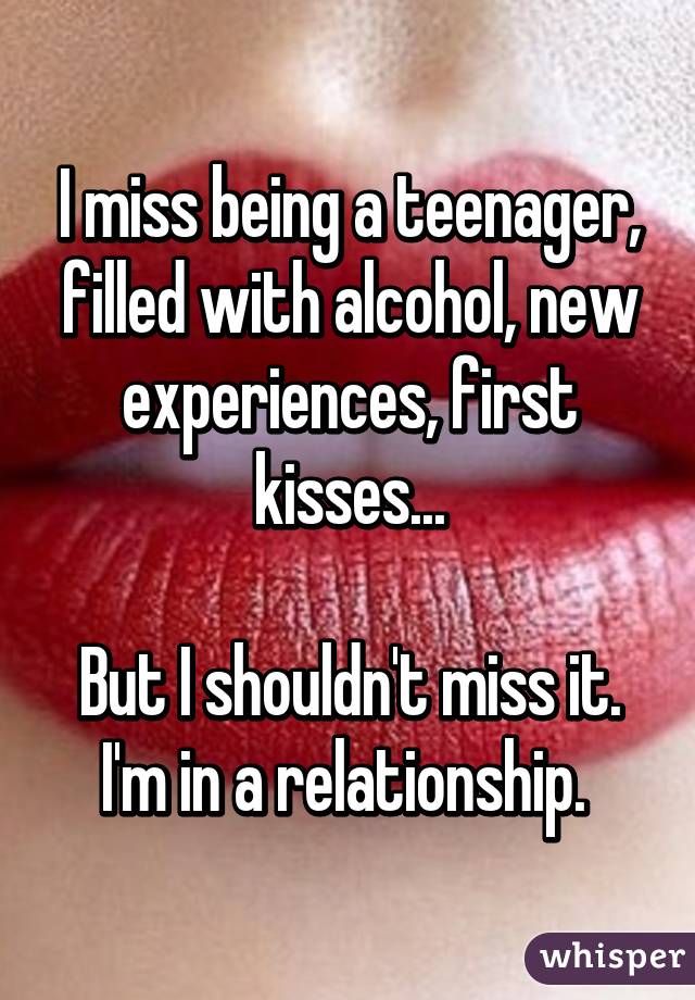 I miss being a teenager, filled with alcohol, new experiences, first kisses...

But I shouldn't miss it. I'm in a relationship. 
