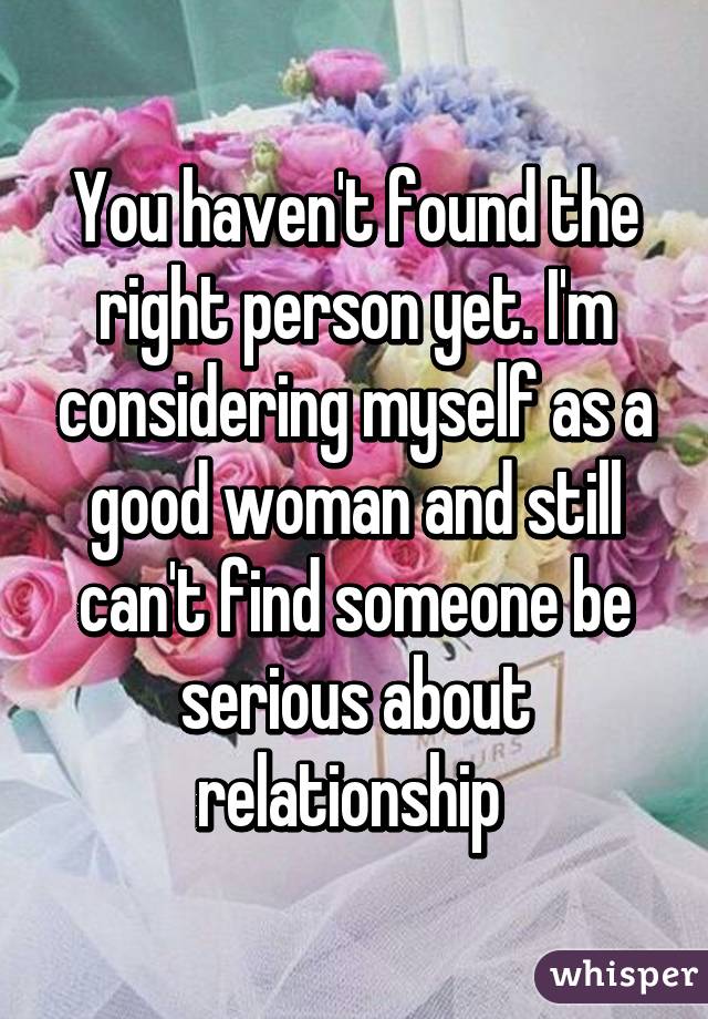 You haven't found the right person yet. I'm considering myself as a good woman and still can't find someone be serious about relationship 