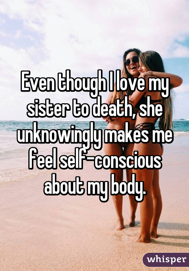 Even though I love my sister to death, she unknowingly makes me feel self-conscious about my body.