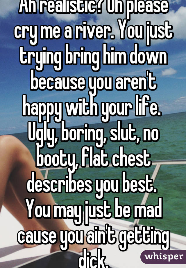 Ah realistic? Oh please cry me a river. You just trying bring him down because you aren't happy with your life.  Ugly, boring, slut, no booty, flat chest describes you best. 
You may just be mad cause you ain't getting dick.