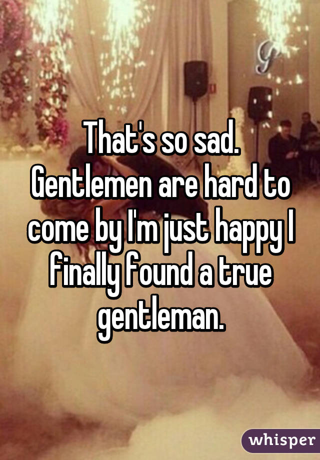 That's so sad. Gentlemen are hard to come by I'm just happy I finally found a true gentleman.