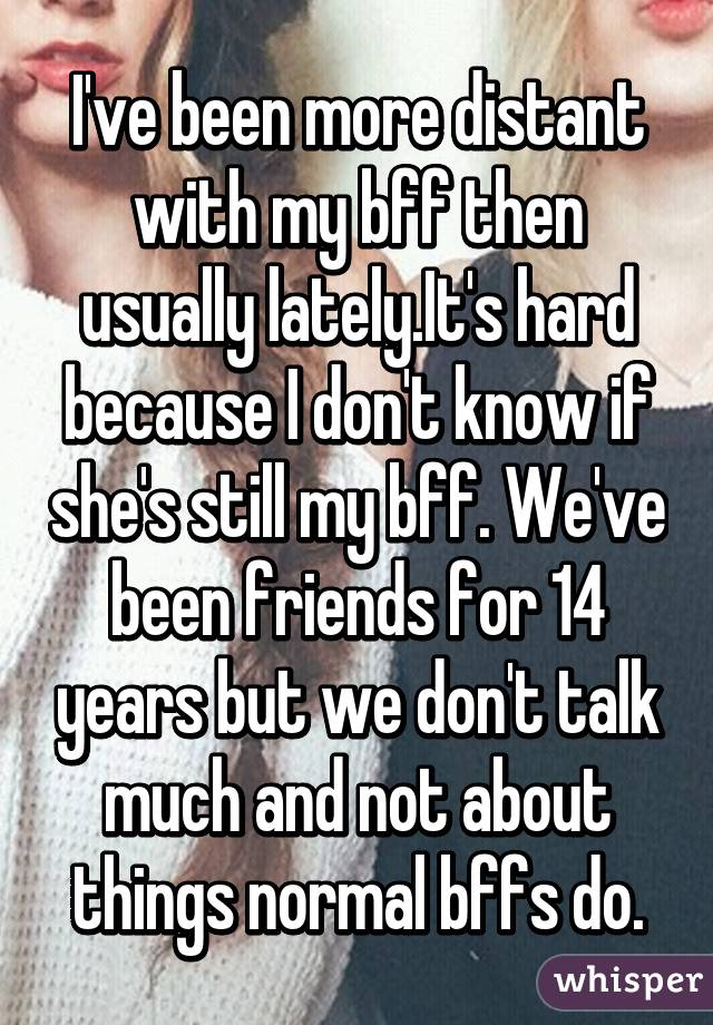 I've been more distant with my bff then usually lately.It's hard because I don't know if she's still my bff. We've been friends for 14 years but we don't talk much and not about things normal bffs do.